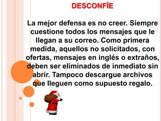 DESCONFÍELa mejor defensa es no creer. Siempre cuestione todos los mensajes que le llegan a su correo. Como primera medida, aquellos no solicitados, con ofertas, mensajes en inglés o extraños, deben ser eliminados de inmediato sin abrir. Tampoco descargue archivos que lleguen como supuesto regalo. 