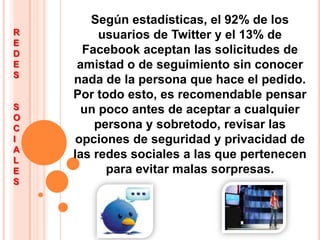 Según estadísticas, el 92% de los usuarios de Twitter y el 13% de Facebook aceptan las solicitudes de amistad o de seguimiento sin conocer nada de la persona que hace el pedido.Por todo esto, es recomendable pensar un poco antes de aceptar a cualquier persona y sobretodo, revisar las opciones de seguridad y privacidad de las redes sociales a las que pertenecen para evitar malas sorpresas.REDES SOCIALES