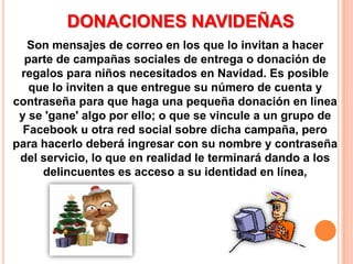 DONACIONES NAVIDEÑASSon mensajes de correo en los que lo invitan a hacer parte de campañas sociales de entrega o donación de regalos para niños necesitados en Navidad. Es posible que lo inviten a que entregue su número de cuenta y contraseña para que haga una pequeña donación en línea y se 'gane' algo por ello; o que se vincule a un grupo de Facebook u otra red social sobre dicha campaña, pero para hacerlo deberá ingresar con su nombre y contraseña del servicio, lo que en realidad le terminará dando a los delincuentes es acceso a su identidad en línea,