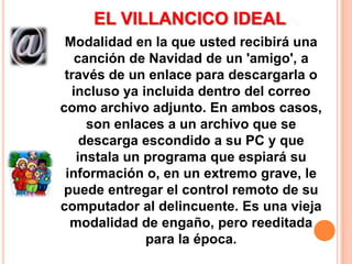 EL VILLANCICO IDEAL Modalidad en la que usted recibirá una canción de Navidad de un 'amigo',a través de un enlace para descargarla o incluso ya incluida dentro del correo como archivo adjunto. En ambos casos, son enlaces a un archivo que se descarga escondido a su PC y que instala un programa que espiará su información o, en un extremo grave, le puede entregar el control remoto de su computador al delincuente. Es una vieja modalidad de engaño, pero reeditada para la época. 