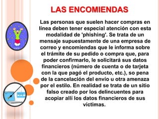 LAS ENCOMIENDASLas personas que suelen hacer compras en línea deben tener especial atención con esta modalidad de 'phishing'. Se trata de un mensaje supuestamente de una empresa de correo y encomiendas que le informa sobre el trámite de su pedido o compra que, para poder confirmarlo, le solicitará sus datos financieros (número de cuenta o de tarjeta con la que pagó el producto, etc.), so pena de la cancelación del envío u otra amenaza por el estilo. En realidad se trata de un sitio falso creado por los delincuentes para acopiar allí los datos financieros de sus víctimas.  