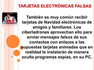 TARJETAS ELECTRÓNICAS FALSAS También es muy común recibir tarjetas de Navidad electrónicas de amigos y familiares. Los ciberladrones aprovechan ello para enviar mensajes falsos de sus contactos con enlaces a las supuestas tarjetas animadas que en realidad le instalarán de manera oculta programas espías, en su PC. 