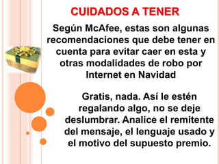 CUIDADOS A TENERSegún McAfee, estas son algunas recomendaciones que debe tener en cuenta para evitar caer en esta y otras modalidades de robo por Internet en NavidadGratis, nada. Así le estén regalando algo, no se deje deslumbrar. Analice el remitente del mensaje, el lenguaje usado y el motivo del supuesto premio. 