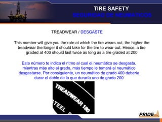 TREADWEAR /  DESGASTE This number will give you the rate at which the tire wears out, the higher the treadwear the longer it should take for the tire to wear out. Hence, a tire graded at 400 should last twice as long as a tire graded at 200 Este número te indica el ritmo al cual el neumático se desgasta, mientras más alto el grado, más tiempo le tomará al neumático desgastarse. Por consiguiente, un neumático de grado 400 debería durar el doble de lo que duraría uno de grado 200 TIRE SAFETY  SEGURIDAD DE NEUMATICOS 