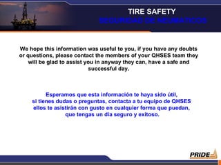 We hope this information was useful to you, if you have any doubts or questions, please contact the members of your QHSES team they will be glad to assist you in anyway they can, have a safe and successful day. Esperamos que esta información te haya sido útil,  si tienes dudas o preguntas, contacta a tu equipo de QHSES  ellos te asistirán con gusto en cualquier forma que puedan,  que tengas un día seguro y exitoso. TIRE SAFETY  SEGURIDAD DE NEUMATICOS 