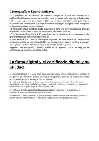 Criptografía o Encriptamiento.
La Criptografía es una manera de disminuir riesgos en el uso del internet, es la
codificación de información que se trasmite a una red de cómputo para que solo el emisor
y el receptor la puedan leer, mediante técnicas de cifrado y/o codificación para hacerlo
incomprensible a los intrusos que intercepten esos mensajes, el objetivo de la criptografía
es la confidencialidad de los mensajes.
+ Encriptación Clave Simétrica. Cada computadora tiene una clave secreta para proteger
un paquete de información antes de ser enviada a otra computadora.
+Encriptación de Clave Pública. Es una clave proporcionada por tu computadora a otra
que quiera realizar una comunicación con él.
+Clave Pública SSL. Utiliza certificados digitales, es una tarjeta de identificación
electrónica emitida por una entidad fiable, que permite que un usuario verifique al emisor y
al receptor del certificado mediante el uso del cifrado por clave pública.
+Algoritmo de Encriptación. Función mediante un algoritmo, tiene un conjunto de
elementos y se convierten en salida finitos.




La firma digital y el certificado digital y su
utilidad.
El Certificado Digital es el único medio que permite garantizar técnica y legalmente la identidad de
una persona en Internet. Se trata de un requisito indispensable para que las instituciones puedan
ofrecer servicios seguros a través de Internet. Además:
El certificado digital permite la firma electrónisca de documento El receptor de un documento
firmado puede tener la seguridad de que éste es el original y no ha sido manipulado y el autor de la
firma electrónica no podrá negar la autoría de esta firma.
El certificado digital permitecifrar las comunicaciones. Solamente el destinatario de la
información podrá acceder al contenido de la misma.
En definitiva, la principal ventaja es que disponer de un certificado le ahorrará tiempo y dinero al
realizar trámites administrativos en Internet, a cualquier hora y desde cualquier lugar.
 