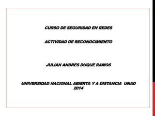 CURSO DE SEGURIDAD EN REDES 
ACTIVIDAD DE RECONOCIMIENTO 
JULIAN ANDRES DUQUE RAMOS 
UNIVERSIDAD NACIONAL ABIERTA Y A DISTANCIA UNAD 
2014 
 