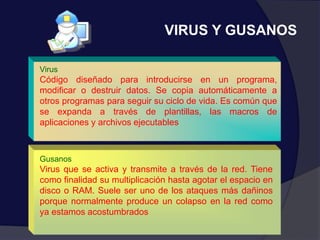 VIRUS Y GUSANOS
Gusanos
Virus que se activa y transmite a través de la red. Tiene
como finalidad su multiplicación hasta agotar el espacio en
disco o RAM. Suele ser uno de los ataques más dañinos
porque normalmente produce un colapso en la red como
ya estamos acostumbrados
Virus
Código diseñado para introducirse en un programa,
modificar o destruir datos. Se copia automáticamente a
otros programas para seguir su ciclo de vida. Es común que
se expanda a través de plantillas, las macros de
aplicaciones y archivos ejecutables
 