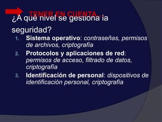 ¿A qué nivel se gestiona la
seguridad?
1. Sistema operativo: contraseñas, permisos
de archivos, criptografía
2. Protocolos y aplicaciones de red:
permisos de acceso, filtrado de datos,
criptografía
3. Identificación de personal: dispositivos de
identificación personal, criptografía
TENER EN CUENTA…
 