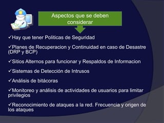 Aspectos que se deben
considerar
Hay que tener Politicas de Seguridad
Planes de Recuperacion y Continuidad en caso de Desastre
(DRP y BCP)
Sitios Alternos para funcionar y Respaldos de Informacion
Sistemas de Detección de Intrusos
Análisis de bitácoras
Monitoreo y análisis de actividades de usuarios para limitar
privilegios
Reconocimiento de ataques a la red. Frecuencia y origen de
los ataques
 