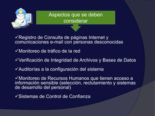 Aspectos que se deben
considerar
Registro de Consulta de páginas Internet y
comunicaciones e-mail con personas desconocidas
Monitoreo de tráfico de la red
Verificación de Integridad de Archivos y Bases de Datos
Auditorías a la configuración del sistema
Monitoreo de Recursos Humanos que tienen acceso a
información sensible (selección, reclutamiento y sistemas
de desarrollo del personal)
Sistemas de Control de Confianza
 