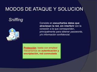MODOS DE ATAQUE Y SOLUCION
Consiste en escucharlos datos que
atraviesan la red, sin interferir con la
conexión a la que corresponden,
principalmente para obtener passwords,
y/o información confidencial.
Protección: basta con emplear
mecanismos de autenticación y
encriptación, red conmutada
Sniffing
 