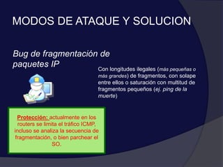 MODOS DE ATAQUE Y SOLUCION
Bug de fragmentación de
paquetes IP Con longitudes ilegales (más pequeñas o
más grandes) de fragmentos, con solape
entre ellos o saturación con multitud de
fragmentos pequeños (ej. ping de la
muerte)
Protección: actualmente en los
routers se limita el tráfico ICMP,
incluso se analiza la secuencia de
fragmentación, o bien parchear el
SO.
 