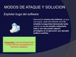 MODOS DE ATAQUE Y SOLUCION
Explotar bugs del software
Aprovechan errores del software, ya que
a la mayor parte del software se le ha
añadido la seguridad demasiado tarde,
cuando ya no era posible rediseñarlo
todo y con ello puede adquirir
privilegios en la ejecución, por ejemplo
buffers overflow .
Protección: correcta programación
o incluir parches actualizando los
servicios instalados.
 