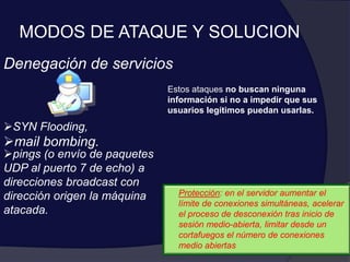MODOS DE ATAQUE Y SOLUCION
Denegación de servicios
Estos ataques no buscan ninguna
información si no a impedir que sus
usuarios legítimos puedan usarlas.
SYN Flooding,
mail bombing.
pings (o envío de paquetes
UDP al puerto 7 de echo) a
direcciones broadcast con
dirección origen la máquina
atacada.
Protección: en el servidor aumentar el
límite de conexiones simultáneas, acelerar
el proceso de desconexión tras inicio de
sesión medio-abierta, limitar desde un
cortafuegos el número de conexiones
medio abiertas
 