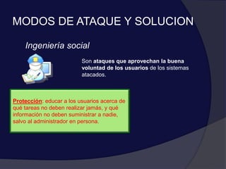 MODOS DE ATAQUE Y SOLUCION
Ingeniería social
Son ataques que aprovechan la buena
voluntad de los usuarios de los sistemas
atacados.
Protección: educar a los usuarios acerca de
qué tareas no deben realizar jamás, y qué
información no deben suministrar a nadie,
salvo al administrador en persona.
 