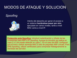 MODOS DE ATAQUE Y SOLUCION
Spoofing
intento del atacante por ganar el acceso a
un sistema haciéndose pasar por otro,
ejecutado en varios niveles, tanto a nivel
MAC como a nivel IP.
Protección ante Spoofing: introducir autenticación y cifrado de las
conexiones para ARP e IP Spoofing. Aunque la intrusión se realice en
capa 2 ó 3 se puede detectar en capa 7. En el caso de ARP, configurar
que el host o switch aprenda MAC’s sólo de paquetes ARP unicast. Para
DNS Spoofing, utilizar certificados para comprobar fidedignamente la
identidad del servidor.
 