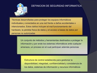 Técnicas desarrolladas para proteger los equipos informáticos individuales y conectados en una red frente a daños accidentales o intencionados. Estos daños incluyen el mal funcionamiento del hardware, la pérdida física de datos y el acceso a bases de datos por personas no autorizadasUn conjunto de métodos y herramientas destinados a proteger la información y por ende los sistemas informáticos ante cualquier amenaza, un proceso en el cual participan además personasEstructura de control establecida para gestionar la disponibilidad, integridad, confidencialidad y consistencia de los datos, sistemas de información y recursos informáticosDEFINICION DE SEGURIDAD INFORMATICA