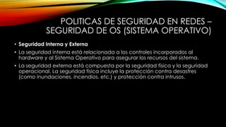 POLITICAS DE SEGURIDAD EN REDES –
SEGURIDAD DE OS (SISTEMA OPERATIVO)
• Seguridad Interna y Externa
• La seguridad interna está relacionada a los controles incorporados al
hardware y al Sistema Operativo para asegurar los recursos del sistema.
• La seguridad externa está compuesta por la seguridad física y la seguridad
operacional. La seguridad física incluye la protección contra desastres
(como inundaciones, incendios, etc.) y protección contra intrusos.
 