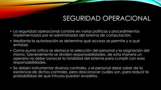 SEGURIDAD OPERACIONAL
• La seguridad operacional consiste en varias políticas y procedimientos
implementados por el administrador del sistema de computación.
• Mediante la autorización se determina qué acceso se permite y a qué
entidad.
• Como punto crítico se destaca la selección del personal y la asignación del
mismo. Generalmente se dividen responsabilidades, de esta manera un
operario no debe conocer la totalidad del sistema para cumplir con esas
responsabilidades.
• Se deben instrumentar diversos controles, y el personal debe saber de la
existencia de dichos controles, pero desconocer cuáles son, para reducir la
probabilidad de que intrusos puedan evadirlos.
 