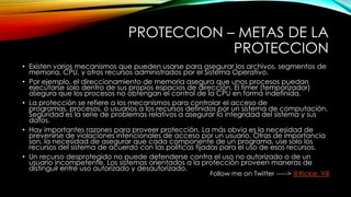 PROTECCION – METAS DE LA
PROTECCION
• Existen varios mecanismos que pueden usarse para asegurar los archivos, segmentos de
memoria, CPU, y otros recursos administrados por el Sistema Operativo.
• Por ejemplo, el direccionamiento de memoria asegura que unos procesos puedan
ejecutarse solo dentro de sus propios espacios de dirección. El timer (temporizador)
asegura que los procesos no obtengan el control de la CPU en forma indefinida.
• La protección se refiere a los mecanismos para controlar el acceso de
programas, procesos, o usuarios a los recursos definidos por un sistema de computación.
Seguridad es la serie de problemas relativos a asegurar la integridad del sistema y sus
datos.
• Hay importantes razones para proveer protección. La más obvia es la necesidad de
prevenirse de violaciones intencionales de acceso por un usuario. Otras de importancia
son, la necesidad de asegurar que cada componente de un programa, use solo los
recursos del sistema de acuerdo con las políticas fijadas para el uso de esos recursos.
• Un recurso desprotegido no puede defenderse contra el uso no autorizado o de un
usuario incompetente. Los sistemas orientados a la protección proveen maneras de
distinguir entre uso autorizado y desautorizado.
Follow me on Twitter -----> @Rickie_Vill
 