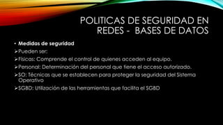 POLITICAS DE SEGURIDAD EN
REDES - BASES DE DATOS
• Medidas de seguridad
Pueden ser:
Físicas: Comprende el control de quienes acceden al equipo.
Personal: Determinación del personal que tiene el acceso autorizado.
SO: Técnicas que se establecen para proteger la seguridad del Sistema
Operativo
SGBD: Utilización de las herramientas que facilita el SGBD
 