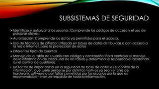 SUBSISTEMAS DE SEGURIDAD
Identificar y autorizar a los usuarios: Comprende los códigos de acceso y el uso de
palabras claves.
Autorización: Comprende los datos ya permitidos para el acceso.
Uso de técnicas de cifrado: Utilizada en bases de datos distribuidas o con acceso a
la red o Internet, para la protección de datos
Diferentes tipos de cuentas
Manejo de la tabla de usuario con código y contraseña: Para controlar el manejo
de la información de cada una de las tablas y determinar el responsable facilitando
así el control de auditorías.
• Un factor de importancia en la seguridad de base de datos es el control de la
información, que suele perderse por distintos motivos ya sean errores de
hardware, software o por fallas cometidas por los usuarios por lo que es
recomendable tener un respaldo de toda la información.
 