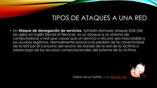 TIPOS DE ATAQUES A UNA RED
• Un Ataque de denegación de servicios, también llamado ataque DoS (de
las siglas en inglés Denial of Service), es un ataque a un sistema de
computadoras o red que causa que un servicio o recurso sea inaccesible a
los usuarios legítimos. Normalmente provoca la pérdida de la conectividad
de la red por el consumo del ancho de banda de la red de la víctima o
sobrecarga de los recursos computacionales del sistema de la víctima.
Follow me on Twitter -----> @Rickie_Vill
 