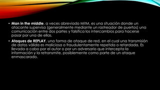 • Man in the middle, a veces abreviado MitM, es una situación donde un
atacante supervisa (generalmente mediante un rastreador de puertos) una
comunicación entre dos partes y falsifica los intercambios para hacerse
pasar por una de ellas.
• Ataques de REPLAY, una forma de ataque de red, en el cual una transmisión
de datos válida es maliciosa o fraudulentamente repetida o retardada. Es
llevada a cabo por el autor o por un adversario que intercepta la
información y la retransmite, posiblemente como parte de un ataque
enmascarado.
 