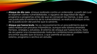 • Ataque de día cero, ataque realizado contra un ordenador, a partir del cual
se explotan ciertas vulnerabilidades, o agujeros de seguridad de algún
programa o programas antes de que se conozcan las mismas, o que, una
vez publicada la existencia de la vulnerabilidad, se realice el ataque antes
de la publicación del parche que la solvente.
• Ataque por fuerza bruta. No es necesariamente un procedimiento que se
deba realizar por procesos informáticos, aunque este sistema ahorraría
tiempos, energías y esfuerzos. El sistema de ataque por fuerza bruta, trata
de recuperar una claveprobando todas las combinaciones posibles hasta
encontrar aquella que se busca, y que permite el acceso al
sistema, programa o archivo en estudio.
 
