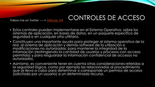CONTROLES DE ACCESO
• Estos controles pueden implementarse en el Sistema Operativo, sobre los
sistemas de aplicación, en bases de datos, en un paquete específico de
seguridad o en cualquier otro utilitario.
• Constituyen una importante ayuda para proteger al sistema operativo de la
red, al sistema de aplicación y demás software de la utilización o
modificaciones no autorizadas; para mantener la integridad de la
información (restringiendo la cantidad de usuarios y procesos con acceso
permitido) y para resguardar la información confidencial de accesos no
autorizados.
• Asimismo, es conveniente tener en cuenta otras consideraciones referidas a
la seguridad lógica, como por ejemplo las relacionadas al procedimiento
que se lleva a cabo para determinar si corresponde un permiso de acceso
(solicitado por un usuario) a un determinado recurso.
Follow me on Twitter -----> @Rickie_Vill
 