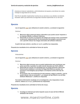 Servicio de asesoría y resolución de ejercicios ciencias_help@hotmail.com 
www.maestronline.com 
empresa se basa en operadores y administradores de equipos y servidores los cuales manejan la seguridad de los mismos. 
Inter-Fly ha decidido implementar muchos de sus servicios a sus clientes vía Internet, necesitan saber que elementos de seguridad necesita implementar en su red local. 
Ejercicio 
Lee el siguiente caso que utilizamos la sesión anterior, y contesta lo siguiente: 
Solicitud: 
1. Menciona algún potencial ataque cibernético que pueda causar impactos a la empresa debido a software malicioso. 
2. Desarrolla un escrito un programa de trabajo que incluya como concientizar al personal, implementación de herramientas tecnologías y procesos que van a permitir reducir los riesgos derivados del software malicioso. 
A partir del caso anterior, escribe un reporte, justifica tus respuestas. 
Presenta los resultados de tu actividad en forma de reporte. 
Ejercicio 
Antecedentes: 
Lee el siguiente caso que utilizamos la sesión anterior, y contesta lo siguiente: 
Solicitud: 
1. Menciona algún proceso que se pueda implementar para monitorear que estos servicios o portales no están siendo atacados por DoS o DDoS. 
2. Desarrolla por escrito una estrategia que se pueda presenta a Dirección General para establecer controles de Seguridad Básicos (pueden ser procesos o tecnologías) que protejan a la empresa contra este tipo de ataques. 
3. De acuerdo a las circunstancias de esta empresa, según tu opinión, ¿qué le puede afectar más en promedio?, ¿un ataque de tipo DDoS o uno de tipo Software Malicioso?. Justifica tu respuesta. 
Con toda la información recabada en tu investigación y las respuestas al caso anterior, elabora un ensayo, justificando tus respuestas. 
Presenta los resultados de tu actividad en forma de ensayo. 
Ejercicio 
1. Investiga en Internet qué tanto impactó causo el caso de Kevin Mitnick alrededor del mundo.  