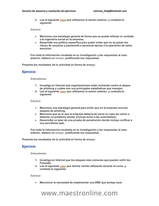 Servicio de asesoría y resolución de ejercicios ciencias_help@hotmail.com 
www.maestronline.com 
2. Lee el siguiente caso que utilizamos la sesión anterior, y contesta lo siguiente: 
Solicitud: 
 Menciona una estrategia general de forma que se puede reforzar el combate a la ingeniería social en la empresa. 
 Desarrolla una política específica para poder evitar que no se pasen las claves de usuarios y passwords a personas ajenas a la operación de estos servicios. 
Con toda la información recabada en tu investigación y las respuestas al caso anterior, elabora un ensayo, justificando tus respuestas. 
Presenta los resultados de tu actividad en forma de ensayo. 
Ejercicio 
Antecedentes 
1. Investiga en Internet qué organizaciones están luchando contra el ataque de phishing y cuáles son sus principales estadísticas que manejan. 
2. Lee el siguiente caso que utilizamos la sesión anterior, y contesta lo siguiente: 
Solicitud: 
 Menciona una estrategia general para evitar que en la empresa ocurran ataques de phishing. 
 Menciona qué es lo que la empresa debería de hacer en caso de volver a detectar un problema similar (incluye aviso a las autoridades). 
 Desarrollar un plan de una prueba de penetración donde incluya verificar a sus servidores web. 
Con toda la información recabada en tu investigación y las respuestas al caso anterior, elabora un ensayo, justificando tus respuestas. 
Presenta los resultados de tu actividad en forma de ensayo. 
Ejercicio 
Antecedentes: 
1. Investiga en Internet que los ataques más comunes que pueden sufrir los Firewalls. 
2. Lee el siguiente caso que hemos venido utilizando durante el curso, y contesta lo siguiente: 
Solicitud: 
 Mencionar la necesidad de implementar una DMZ que proteja esos  