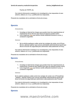 Servicio de asesoría y resolución de ejercicios ciencias_help@hotmail.com 
www.maestronline.com 
Puertos de TCP/IP, etc. 
Con toda la información recabada en tu investigación y las respuestas al caso anterior, elabora un ensayo, justificando tus respuestas. 
Presenta los resultados de tu actividad en forma de ensayo. 
Ejercicio 
Antecedentes: 
1. Investiga en Internet los riesgos que pueden tener las organizaciones al implementar Proxy Servers (que tipos de ataques pueden sufrir) 
2. Lee el siguiente caso que hemos venido utilizando durante el curso, y contesta lo siguiente: 
Solicitud: 
 Se te solicita expliques cuáles serían las ventajas de contar con el Proxy Server, además explicar que nuevas actividades administrativas tendrá que llevar la función de seguridad para administrar adecuadamente el Proxy. 
Con toda la información recabada en tu investigación y las respuestas al caso anterior, elabora un ensayo, justificando tus respuestas. 
Presenta los resultados de tu actividad en forma de ensayo. 
Ejercicio 
Antecedentes: 
1. Investiga en Internet los riesgos que pueden tener las organizaciones al implementar Firewall de tipo stateful (que tipos de ataques pueden sufrir) 
2. Lee el siguiente caso que hemos venido utilizando durante el curso, y contesta lo siguiente: 
Solicitud: 
Se te solicita expliques cuáles serían las ventajas de contar con el Firewall tipo “stateful”, además explicar que nuevas actividades administrativas tendrá que llevar la función de seguridad para administrar adecuadamente este Firewall. 
Con toda la información recabada en tu investigación y las respuestas al caso anterior, elabora un ensayo, justificando tus respuestas. 
Presenta los resultados de tu actividad en forma de ensayo. 
Ejercicio  