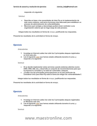 Servicio de asesoría y resolución de ejercicios ciencias_help@hotmail.com 
www.maestronline.com 
responde a lo siguiente: 
Solicitud: 
 Describe en base a las necesidades de Inter-Fly en la implementación de este nuevo sistema, cuál sería el proceso más adecuado para establecer un proceso de administración de vulnerabilidades. 
 Menciona qué ventajas y desventajas pudiera tener contratar a una organización externa que se haga cargo de este proceso. 
Integra todos tus resultados en forma de ensayo, justificando tus respuestas. 
Presenta los resultados de tu actividad en forma de ensayo. 
Ejercicio 
Antecedentes: 
1. Investiga en Internet cuáles han sido los 5 principales ataques registrados en Unix este año. 
2. Lee el siguiente caso que hemos estado utilizando durante el curso, y responde a lo siguiente: 
Solicitud: 
 Si se decide implementar estos servicios usando sistemas abiertos (como UNIX, DNS, SQl, etc.), desarrolla un conjunto de recomendaciones para que la empresa lo considere y no esté tan vulnerable a ataques. 
 ¿Cuáles son las principales preocupaciones en el caso particular de considerar Unix para Inter-Fly sobre el tema de mitigar las vulnerabilidades?. 
Integra todos tus resultados en forma de ensayo, justificando tus respuestas. 
Presenta los resultados de tu actividad en forma de ensayo. 
Ejercicio 
Antecedentes: 
1. Investiga en Internet cuáles han sido los 5 principales ataques registrados en Windows este año. 
2. Lee el siguiente caso que hemos estado utilizando durante el curso, y responde a lo siguiente: 
Solicitud:  