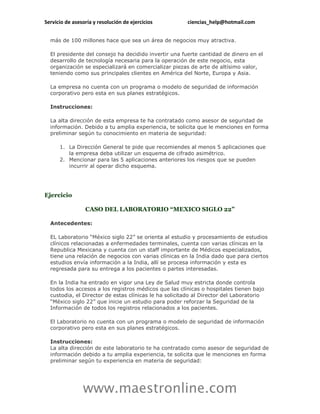 Servicio de asesoría y resolución de ejercicios ciencias_help@hotmail.com 
www.maestronline.com 
más de 100 millones hace que sea un área de negocios muy atractiva. 
El presidente del consejo ha decidido invertir una fuerte cantidad de dinero en el desarrollo de tecnología necesaria para la operación de este negocio, esta organización se especializará en comercializar piezas de arte de altísimo valor, teniendo como sus principales clientes en América del Norte, Europa y Asia. 
La empresa no cuenta con un programa o modelo de seguridad de información corporativo pero esta en sus planes estratégicos. 
Instrucciones: 
La alta dirección de esta empresa te ha contratado como asesor de seguridad de información. Debido a tu amplia experiencia, te solicita que le menciones en forma preliminar según tu conocimiento en materia de seguridad: 
1. La Dirección General te pide que recomiendes al menos 5 aplicaciones que la empresa deba utilizar un esquema de cifrado asimétrico. 
2. Mencionar para las 5 aplicaciones anteriores los riesgos que se pueden incurrir al operar dicho esquema. 
Ejercicio 
CASO DEL LABORATORIO “MEXICO SIGLO 22” 
Antecedentes: 
EL Laboratorio “México siglo 22” se orienta al estudio y procesamiento de estudios clínicos relacionadas a enfermedades terminales, cuenta con varias clínicas en la Republica Mexicana y cuenta con un staff importante de Médicos especializados, tiene una relación de negocios con varias clínicas en la India dado que para ciertos estudios envía información a la India, allí se procesa información y esta es regresada para su entrega a los pacientes o partes interesadas. 
En la India ha entrado en vigor una Ley de Salud muy estricta donde controla todos los accesos a los registros médicos que las clínicas o hospitales tienen bajo custodia, el Director de estas clínicas le ha solicitado al Director del Laboratorio “México siglo 22” que inicie un estudio para poder reforzar la Seguridad de la Información de todos los registros relacionados a los pacientes. 
El Laboratorio no cuenta con un programa o modelo de seguridad de información corporativo pero esta en sus planes estratégicos. 
Instrucciones: La alta dirección de este laboratorio te ha contratado como asesor de seguridad de información debido a tu amplia experiencia, te solicita que le menciones en forma preliminar según tu experiencia en materia de seguridad:  