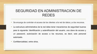 SEGURIDAD EN ADMINISTRACION DE
REDES
• Se encarga de controlar el acceso de los clientes a la red de datos y a los recursos.
• La estructura administrativa de la red debe tener mecanismos de seguridad buenos
para lo siguiente: Identificación y autentificación del usuario, una clave de acceso y
un password, autorización de acceso a los recursos, es decir, solo personal
autorizado.
• Confidencialidad, entre otros.
 