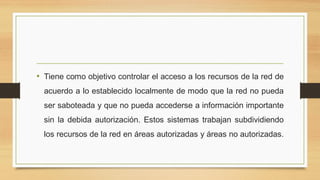 • Tiene como objetivo controlar el acceso a los recursos de la red de
acuerdo a lo establecido localmente de modo que la red no pueda
ser saboteada y que no pueda accederse a información importante
sin la debida autorización. Estos sistemas trabajan subdividiendo
los recursos de la red en áreas autorizadas y áreas no autorizadas.
 