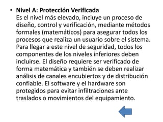 • Nivel A: Protección Verificada
  Es el nivel más elevado, incluye un proceso de
  diseño, control y verificación, mediante métodos
  formales (matemáticos) para asegurar todos los
  procesos que realiza un usuario sobre el sistema.
  Para llegar a este nivel de seguridad, todos los
  componentes de los niveles inferiores deben
  incluirse. El diseño requiere ser verificado de
  forma matemática y también se deben realizar
  análisis de canales encubiertos y de distribución
  confiable. El software y el hardware son
  protegidos para evitar infiltraciones ante
  traslados o movimientos del equipamiento.
 
