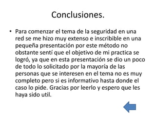 Conclusiones.
• Para comenzar el tema de la seguridad en una
  red se me hizo muy extenso e inscribible en una
  pequeña presentación por este método no
  obstante sentí que el objetivo de mi practica se
  logró, ya que en esta presentación se dio un poco
  de todo lo solicitado por la mayoría de las
  personas que se interesen en el tema no es muy
  completo pero si es informativo hasta donde el
  caso lo pide. Gracias por leerlo y espero que les
  haya sido util.
 