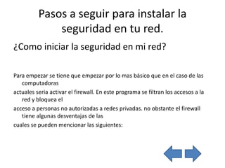 Pasos a seguir para instalar la
              seguridad en tu red.
¿Como iniciar la seguridad en mi red?

Para empezar se tiene que empezar por lo mas básico que en el caso de las
   computadoras
actuales seria activar el firewall. En este programa se filtran los accesos a la
   red y bloquea el
acceso a personas no autorizadas a redes privadas. no obstante el firewall
   tiene algunas desventajas de las
cuales se pueden mencionar las siguientes:
 