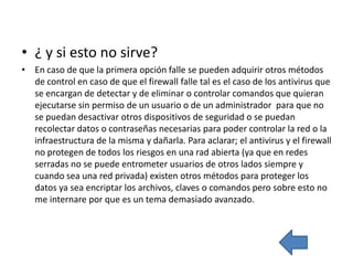• ¿ y si esto no sirve?
• En caso de que la primera opción falle se pueden adquirir otros métodos
  de control en caso de que el firewall falle tal es el caso de los antivirus que
  se encargan de detectar y de eliminar o controlar comandos que quieran
  ejecutarse sin permiso de un usuario o de un administrador para que no
  se puedan desactivar otros dispositivos de seguridad o se puedan
  recolectar datos o contraseñas necesarias para poder controlar la red o la
  infraestructura de la misma y dañarla. Para aclarar; el antivirus y el firewall
  no protegen de todos los riesgos en una rad abierta (ya que en redes
  serradas no se puede entrometer usuarios de otros lados siempre y
  cuando sea una red privada) existen otros métodos para proteger los
  datos ya sea encriptar los archivos, claves o comandos pero sobre esto no
  me internare por que es un tema demasiado avanzado.
 