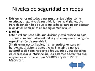Niveles de seguridad en redes
• Existen varios métodos para asegurar tus datos como
  encriptar, preguntas de seguridad, huellas digitales, etc.
  Pero dependiendo de que tanto se haga para poder accesar
  a los datos se clasifica en los siguientes niveles:
• Nivel D
  Este nivel contiene sólo una división y está reservada para
  sistemas que han sido evaluados y no cumplen con ninguna
  especificación de seguridad.
  Sin sistemas no confiables, no hay protección para el
  hardware, el sistema operativo es inestable y no hay
  autentificación con respecto a los usuarios y sus derechos
  en el acceso a la información. Los sistemas operativos que
  responden a este nivel son MS-DOS y System 7.0 de
  Macintosh.
 