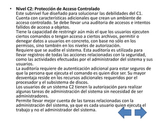 • Nivel C2: Protección de Acceso Controlado
  Este subnivel fue diseñado para solucionar las debilidades del C1.
  Cuenta con características adicionales que crean un ambiente de
  acceso controlado. Se debe llevar una auditoria de accesos e intentos
  fallidos de acceso a objetos.
  Tiene la capacidad de restringir aún más el que los usuarios ejecuten
  ciertos comandos o tengan acceso a ciertos archivos, permitir o
  denegar datos a usuarios en concreto, con base no sólo en los
  permisos, sino también en los niveles de autorización.
  Requiere que se audite el sistema. Esta auditoría es utilizada para
  llevar registros de todas las acciones relacionadas con la seguridad,
  como las actividades efectuadas por el administrador del sistema y sus
  usuarios.
  La auditoría requiere de autenticación adicional para estar seguros de
  que la persona que ejecuta el comando es quien dice ser. Su mayor
  desventaja reside en los recursos adicionales requeridos por el
  procesador y el subsistema de discos.
  Los usuarios de un sistema C2 tienen la autorización para realizar
  algunas tareas de administración del sistema sin necesidad de ser
  administradores.
  Permite llevar mejor cuenta de las tareas relacionadas con la
  administración del sistema, ya que es cada usuario quien ejecuta el
  trabajo y no el administrador del sistema.
 