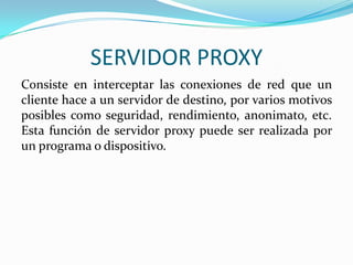 SERVIDOR PROXY
Consiste en interceptar las conexiones de red que un
cliente hace a un servidor de destino, por varios motivos
posibles como seguridad, rendimiento, anonimato, etc.
Esta función de servidor proxy puede ser realizada por
un programa o dispositivo.

 