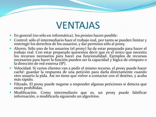 VENTAJAS
 En general (no sólo en informática), los proxies hacen posible:
 Control: sólo el intermediario hace el trabajo real, por tanto se pueden limitar y
restringir los derechos de los usuarios, y dar permisos sólo al proxy.
 Ahorro. Sólo uno de los usuarios (el proxy) ha de estar preparado para hacer el
trabajo real. Con estar preparado queremos decir que es el único que necesita
los recursos necesarios para hacer esa funcionalidad. Ejemplos de recursos
necesarios para hacer la función pueden ser la capacidad y lógica de cómputo o
la dirección de red externa (IP).
 Velocidad. Si varios clientes van a pedir el mismo recurso, el proxy puede hacer
caché: guardar la respuesta de una petición para darla directamente cuando
otro usuario la pida. Así no tiene que volver a contactar con el destino, y acaba
más rápido.
 Filtrado. El proxy puede negarse a responder algunas peticiones si detecta que
están prohibidas.
 Modificación. Como intermediario que es, un proxy puede falsificar
información, o modificarla siguiendo un algoritmo.

 