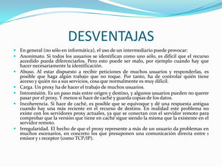 DESVENTAJAS
 En general (no sólo en informática), el uso de un intermediario puede provocar:
 Anonimato. Si todos los usuarios se identifican como uno sólo, es difícil que el recurso
accedido pueda diferenciarlos. Pero esto puede ser malo, por ejemplo cuando hay que
hacer necesariamente la identificación.
 Abuso. Al estar dispuesto a recibir peticiones de muchos usuarios y responderlas, es
posible que haga algún trabajo que no toque. Por tanto, ha de controlar quién tiene
acceso y quién no a sus servicios, cosa que normalmente es muy difícil.
 Carga. Un proxy ha de hacer el trabajo de muchos usuarios.
 Intromisión. Es un paso más entre origen y destino, y algunos usuarios pueden no querer
pasar por el proxy. Y menos si hace de caché y guarda copias de los datos.
 Incoherencia. Si hace de caché, es posible que se equivoque y dé una respuesta antigua
cuando hay una más reciente en el recurso de destino. En realidad este problema no
existe con los servidores proxy actuales, ya que se conectan con el servidor remoto para
comprobar que la versión que tiene en caché sigue siendo la misma que la existente en el
servidor remoto.
 Irregularidad. El hecho de que el proxy represente a más de un usuario da problemas en
muchos escenarios, en concreto los que presuponen una comunicación directa entre 1
emisor y 1 receptor (como TCP/IP).

 
