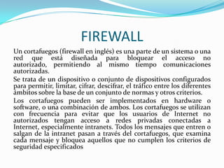 FIREWALL
Un cortafuegos (firewall en inglés) es una parte de un sistema o una
red que está diseñada para bloquear el acceso no
autorizado, permitiendo al mismo tiempo comunicaciones
autorizadas.
Se trata de un dispositivo o conjunto de dispositivos configurados
para permitir, limitar, cifrar, descifrar, el tráfico entre los diferentes
ámbitos sobre la base de un conjunto de normas y otros criterios.
Los cortafuegos pueden ser implementados en hardware o
software, o una combinación de ambos. Los cortafuegos se utilizan
con frecuencia para evitar que los usuarios de Internet no
autorizados tengan acceso a redes privadas conectadas a
Internet, especialmente intranets. Todos los mensajes que entren o
salgan de la intranet pasan a través del cortafuegos, que examina
cada mensaje y bloquea aquellos que no cumplen los criterios de
seguridad especificados

 