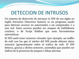 DETECCION DE INTRUSOS
Un sistema de detección de intrusos (o IDS de sus siglas en
inglés Intrusion Detection System) es un programa usado
para detectar accesos no autorizados a un computador o a
una red. Estos accesos pueden ser ataques de habilidosos
crackers, o de Script Kiddies que usan herramientas
automáticas.
El IDS suele tener sensores virtuales (por ejemplo, un sniffer
de red) con los que el núcleo del IDS puede obtener datos
externos (generalmente sobre el tráfico de red). El IDS
detecta, gracias a dichos sensores, anomalías que pueden ser
indicio de la presencia de ataques o falsas alarmas.

 