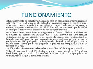 FUNCIONAMIENTO
El funcionamiento de estas herramientas se basa en el análisis pormenorizado del
tráfico de red, el cual al entrar al analizador es comparado con firmas de ataques
conocidos, o comportamientos sospechosos, como puede ser el escaneo de
puertos, paquetes malformados, etc. El IDS no sólo analiza qué tipo de tráfico
es, sino que también revisa el contenido y su comportamiento.
Normalmente esta herramienta se integra con un firewall. El detector de intrusos
es incapaz de detener los ataques por sí solo, excepto los que trabajan
conjuntamente en un dispositivo de puerta de enlace con funcionalidad de
firewall, convirtiéndose en una herramienta muy poderosa ya que se une la
inteligencia del IDS y el poder de bloqueo del firewall, al ser el punto donde
forzosamente deben pasar los paquetes y pueden ser bloqueados antes de
penetrar en la red.
Los IDS suelen disponer de una base de datos de “firmas” de ataques conocidos.
Dichas firmas permiten al IDS distinguir entre el uso normal del PC y el uso
fraudulento, y/o entre el tráfico normal de la red y el tráfico que puede ser
resultado de un ataque o intento del mismo.

 